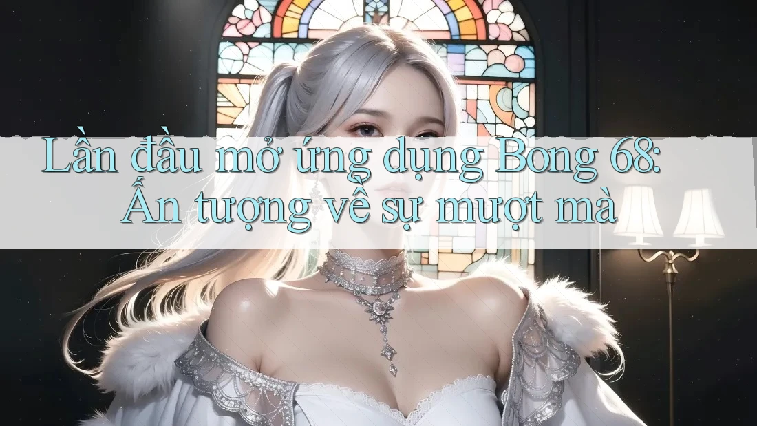 Lần đầu mở ứng dụng Bong 68: Ấn tượng về sự mượt mà