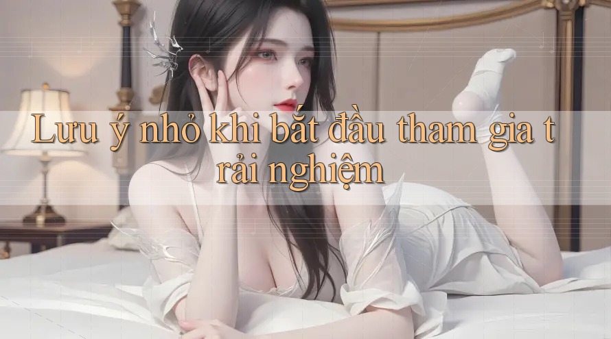 Lưu ý nhỏ khi bắt đầu tham gia trải nghiệm