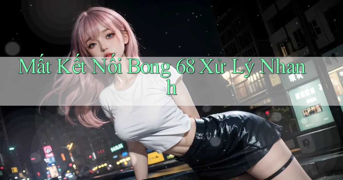 mất kết nối bong 68 xử lý nhanh