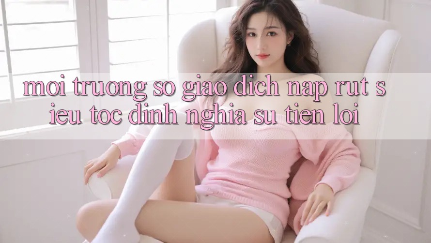 Môi trường số Giao Dịch Nạp Rút Siêu Tốc: Định Nghĩa Sự Tiện Lợi
