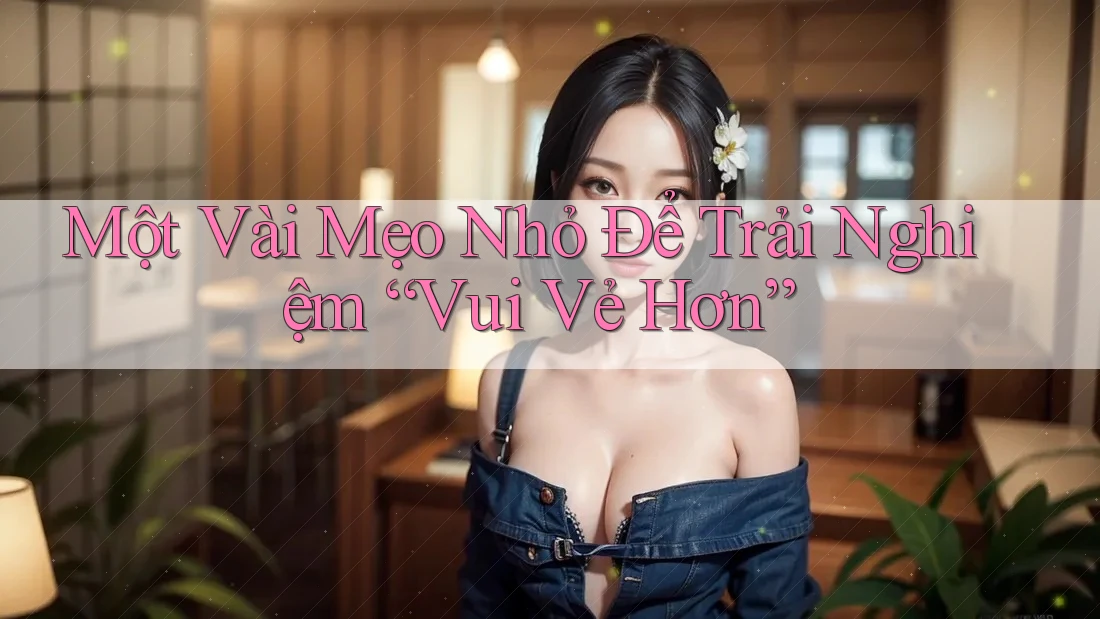 Một Vài Mẹo Nhỏ Để Trải Nghiệm “Vui Vẻ Hơn”