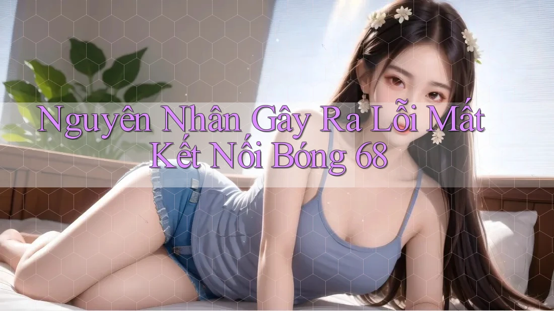 Nguyên Nhân Gây Ra Lỗi Mất Kết Nối Bóng 68