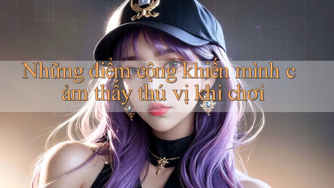 Những điểm cộng khiến mình cảm thấy thú vị khi chơi