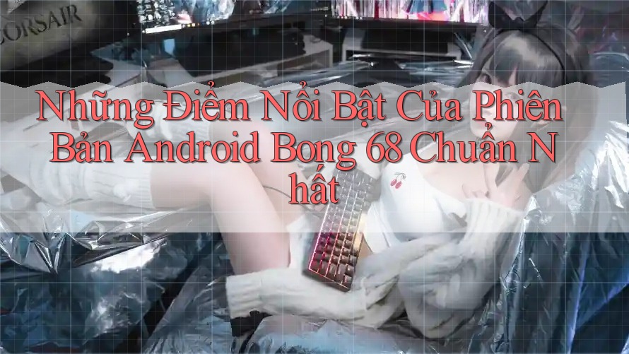 Những Điểm Nổi Bật Của Phiên Bản Android Bong 68 Chuẩn Nhất