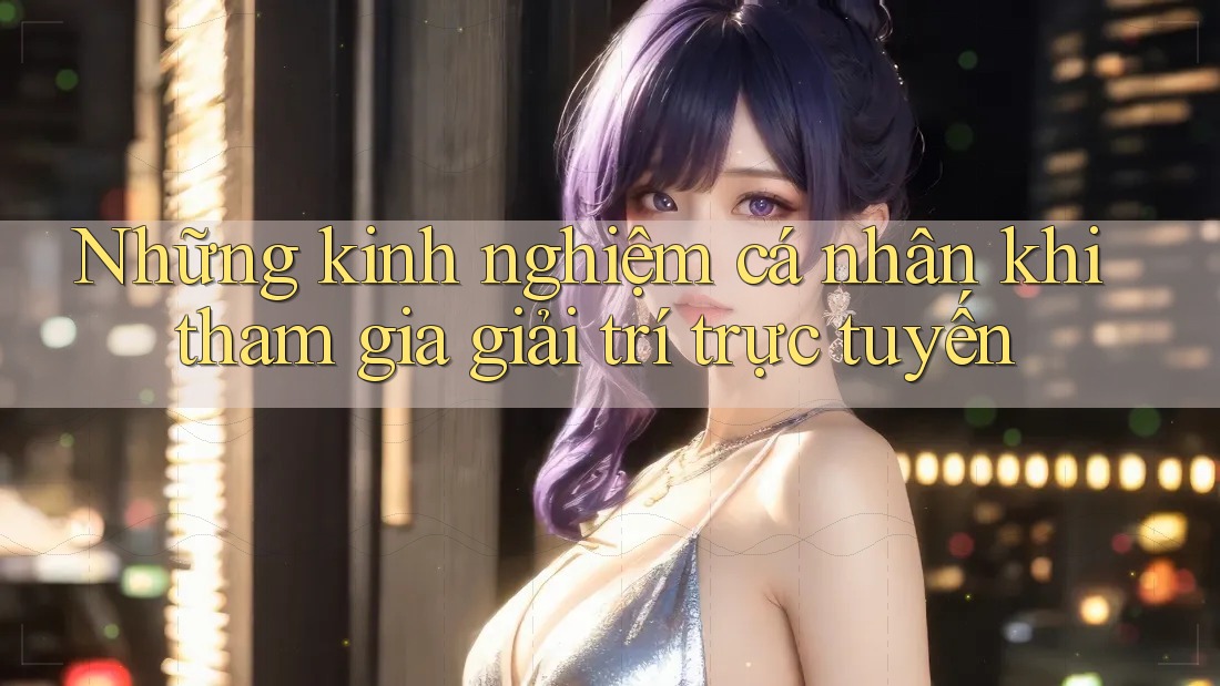 Những kinh nghiệm cá nhân khi tham gia giải trí trực tuyến