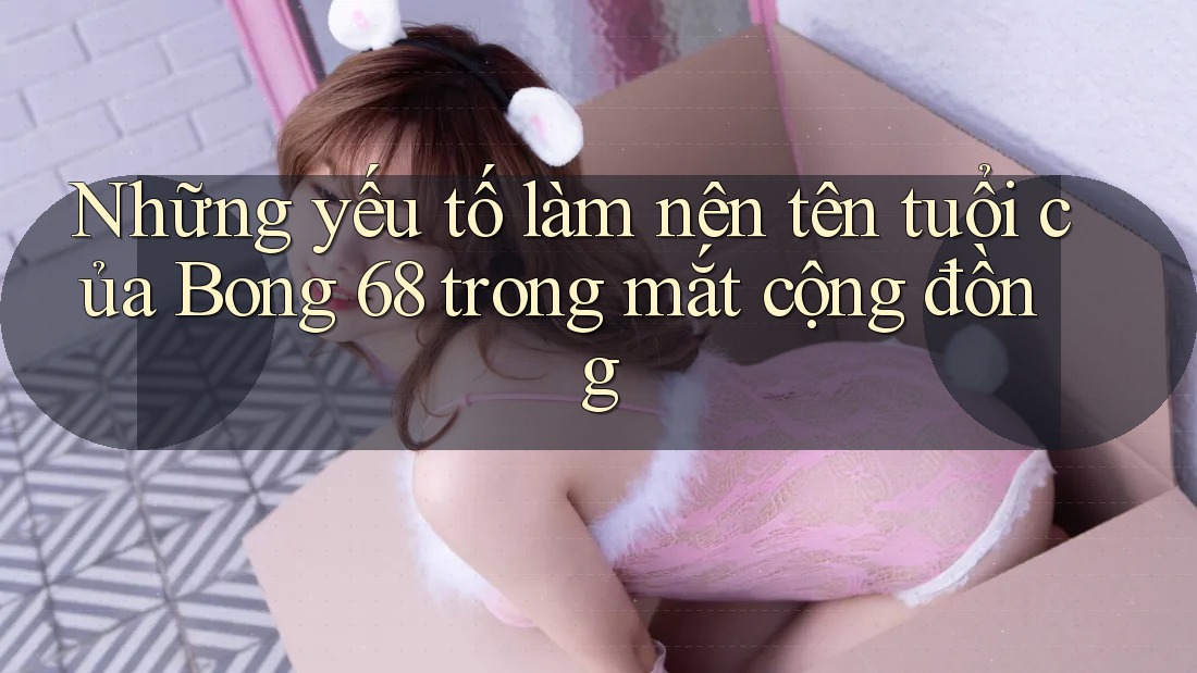 Những yếu tố làm nên tên tuổi của Bong 68 trong mắt cộng đồng