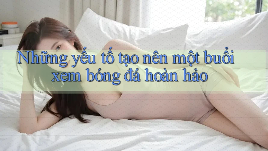 Những yếu tố tạo nên một buổi xem bóng đá hoàn hảo