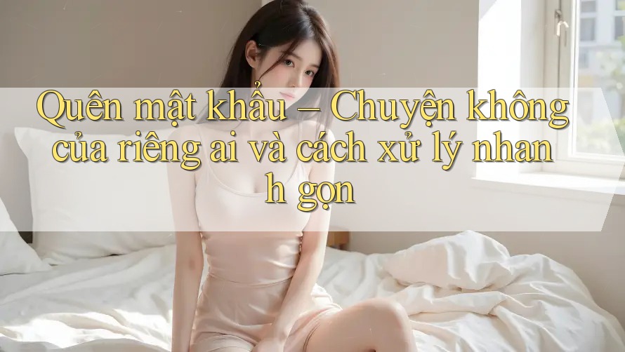 Quên mật khẩu – Chuyện không của riêng ai và cách xử lý nhanh gọn
