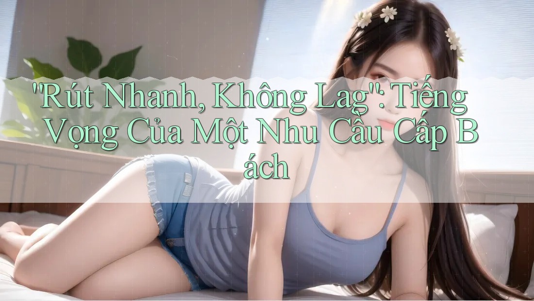 “Rút Nhanh, Không Lag”: Tiếng Vọng Của Một Nhu Cầu Cấp Bách