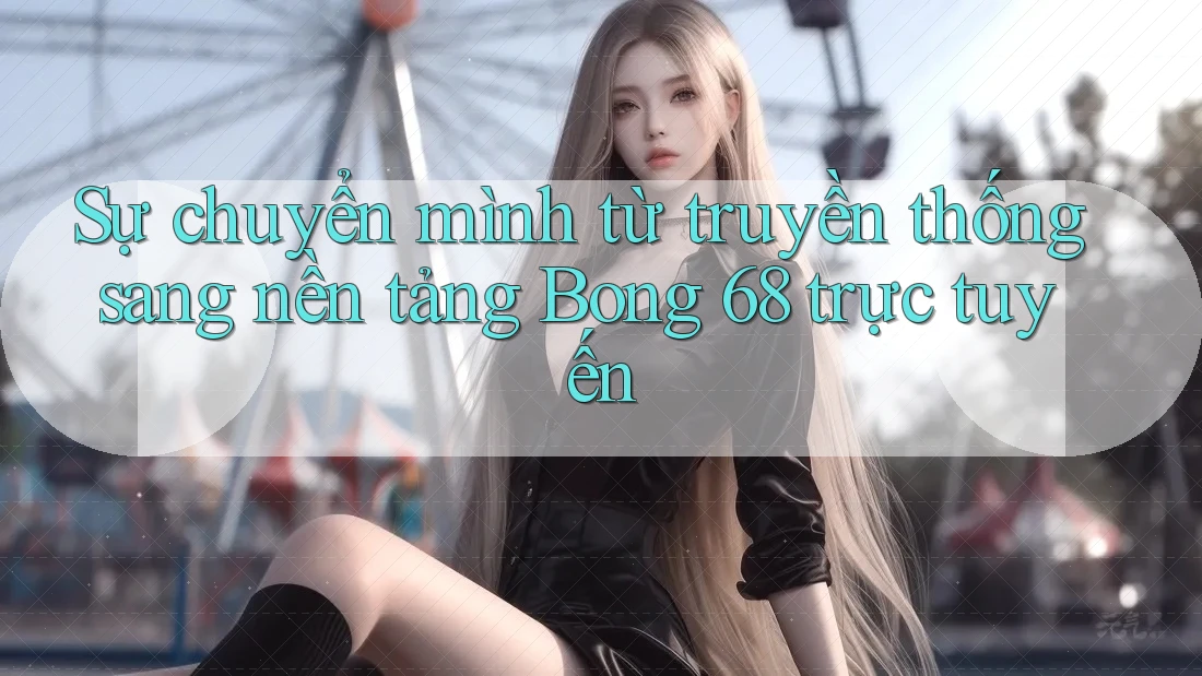 Sự chuyển mình từ truyền thống sang nền tảng Bong 68 trực tuyến