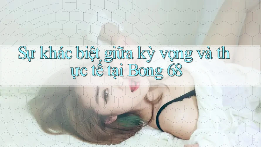 Sự khác biệt giữa kỳ vọng và thực tế tại Bong 68