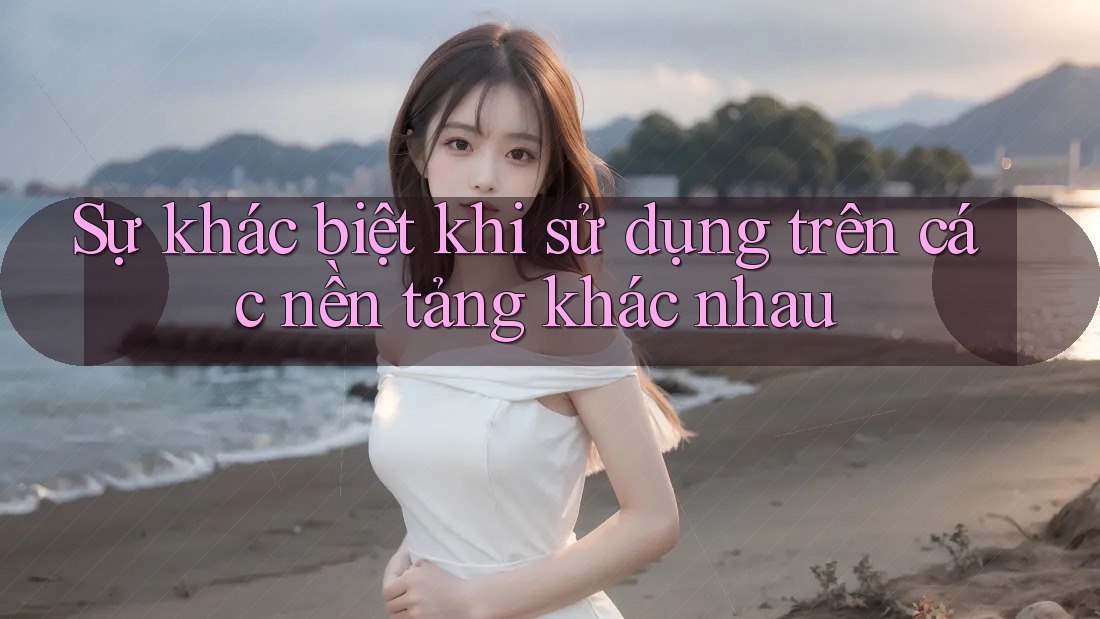 Sự khác biệt khi sử dụng trên các nền tảng khác nhau