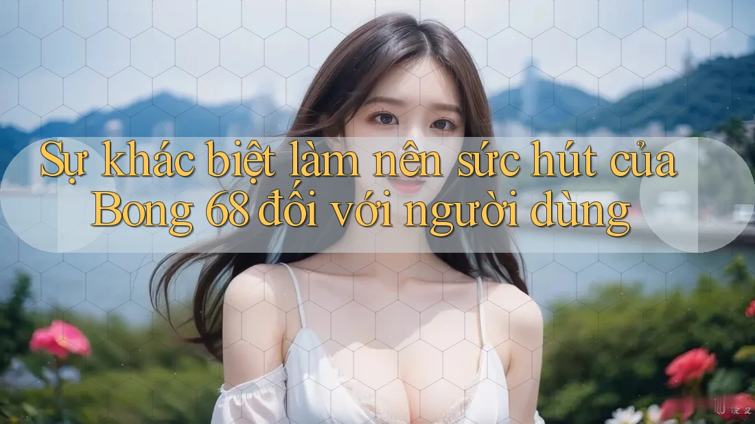 Sự khác biệt làm nên sức hút của Bong 68 đối với người dùng