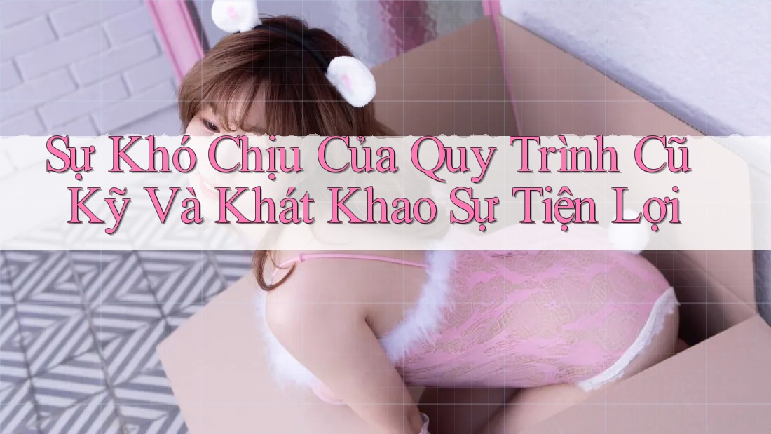 Sự Khó Chịu Của Quy Trình Cũ Kỹ Và Khát Khao Sự Tiện Lợi