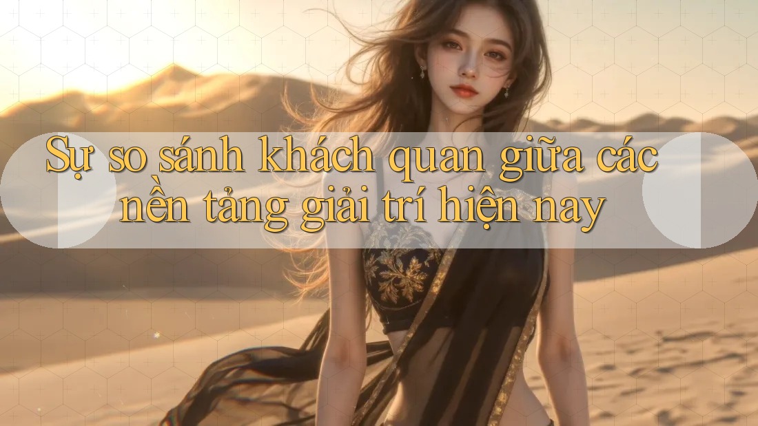 Sự so sánh khách quan giữa các nền tảng giải trí hiện nay