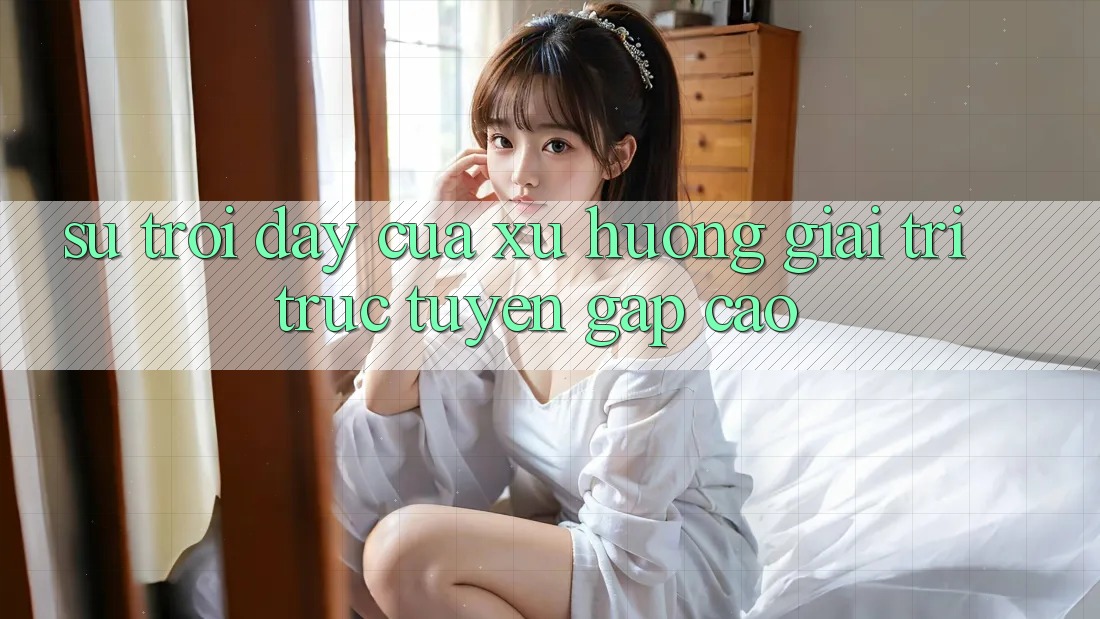 Sự Trỗi Dậy Của Xu Hướng Giải Trí Trực Tuyến Gấp Cao