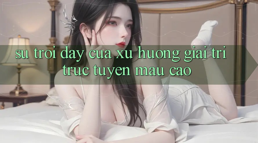 Sự Trỗi Dậy Của Xu Hướng Giải Trí Trực Tuyến Mau Cao