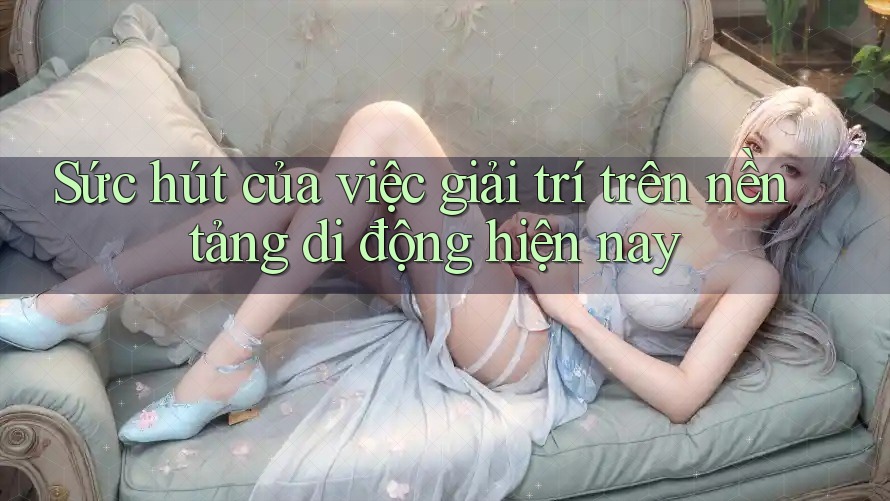 Sức hút của việc giải trí trên nền tảng di động hiện nay