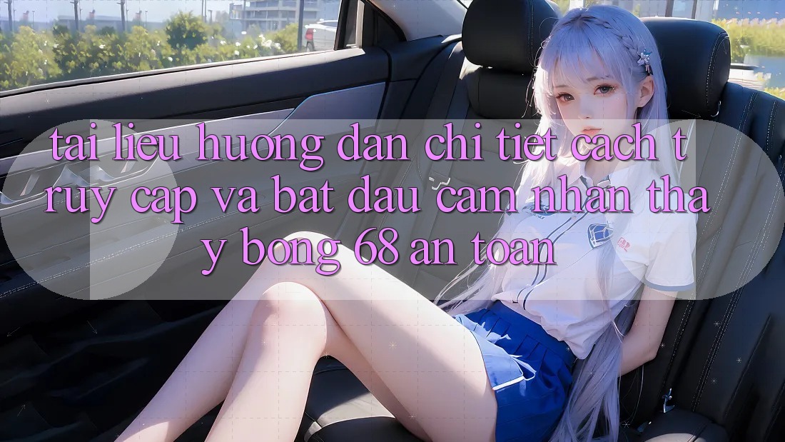 Tài liệu hướng dẫn Chi Tiết Cách Truy Cập Và Bắt đầu Cảm nhận thấy bong 68 An Toàn