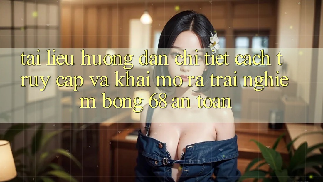 Tài liệu hướng dẫn Chi Tiết Cách Truy Cập Và Khai mở ra Trải Nghiệm bong 68 An Toàn