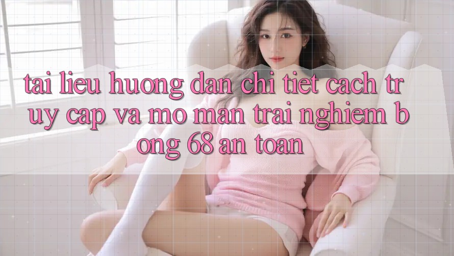 Tài liệu hướng dẫn Chi Tiết Cách Truy Cập Và Mở màn Trải Nghiệm bong 68 An Toàn