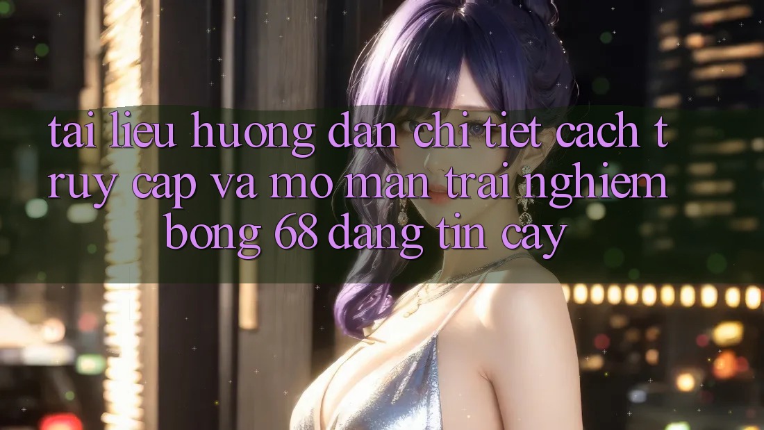 Tài liệu hướng dẫn Chi Tiết Cách Truy Cập Và Mở màn Trải Nghiệm bong 68 Đáng tin cậy