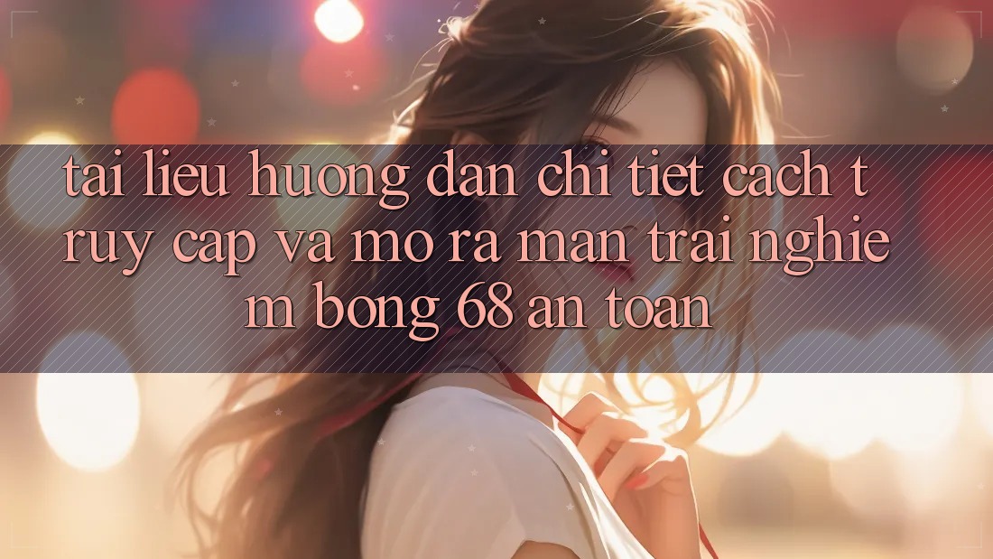Tài liệu hướng dẫn Chi Tiết Cách Truy Cập Và Mở ra màn Trải Nghiệm bong 68 An Toàn