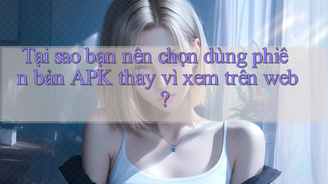 Tại sao bạn nên chọn dùng phiên bản APK thay vì xem trên web?