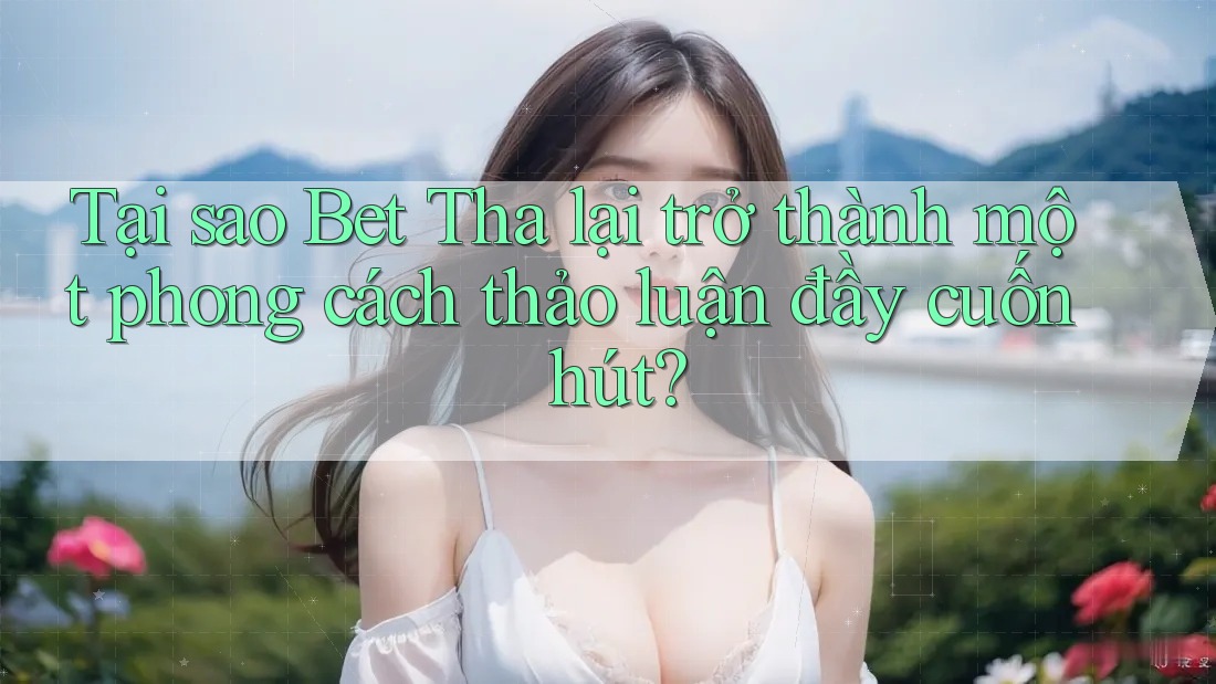 Tại sao Bet Tha lại trở thành một phong cách thảo luận đầy cuốn hút?