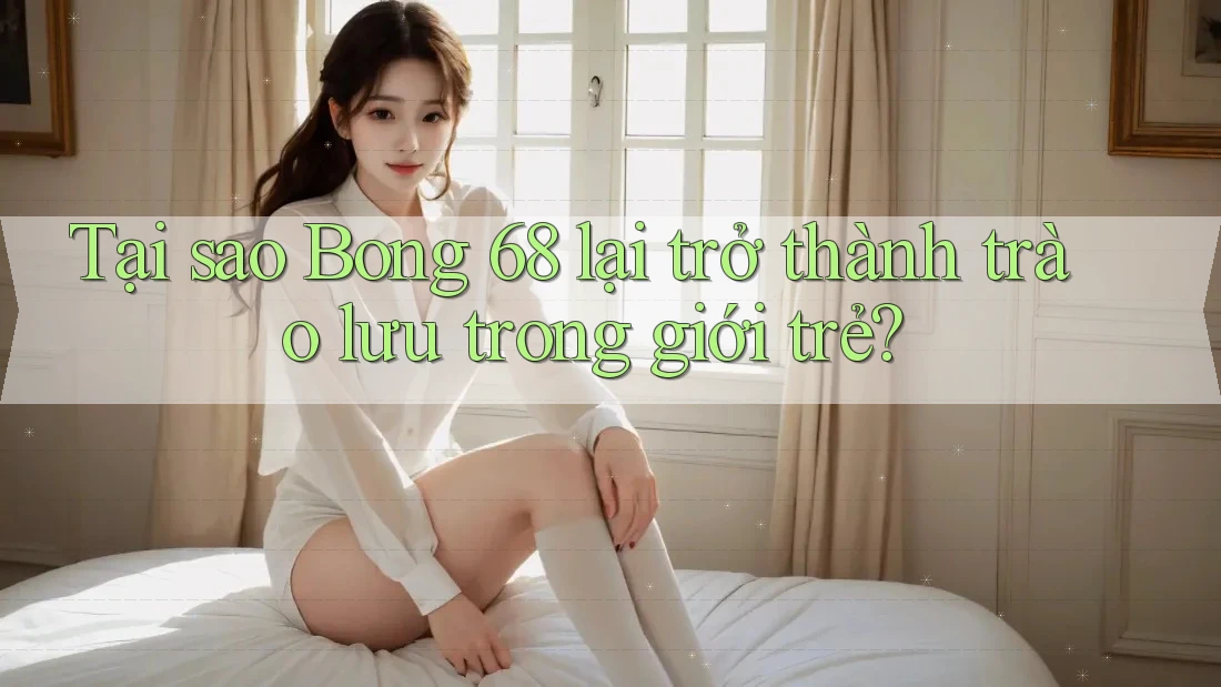 Tại sao Bong 68 lại trở thành trào lưu trong giới trẻ?