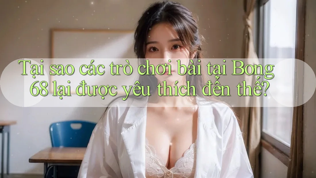 Tại sao các trò chơi bài tại Bong 68 lại được yêu thích đến thế?