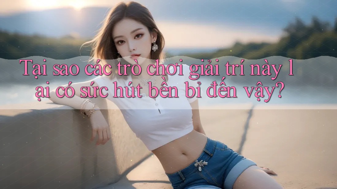 Tại sao các trò chơi giải trí này lại có sức hút bền bỉ đến vậy?