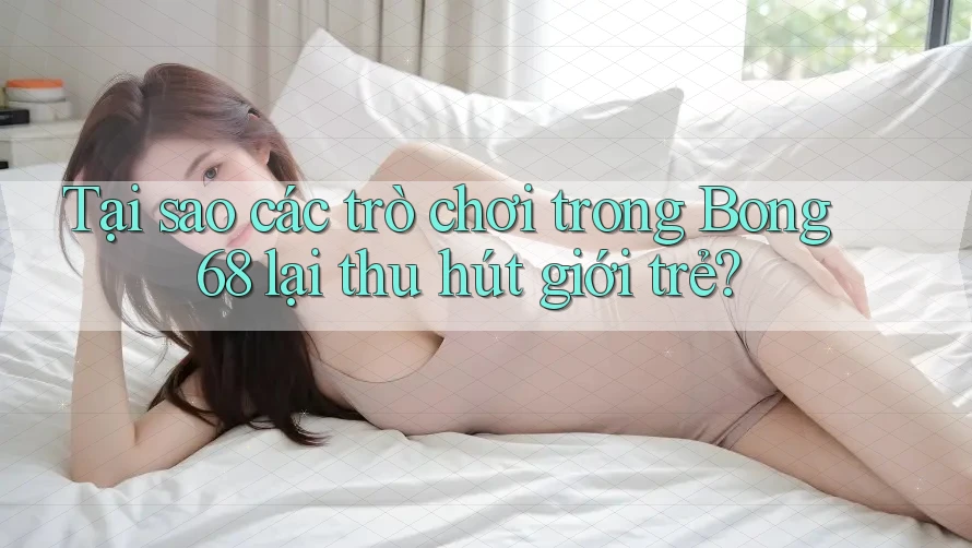 Tại sao các trò chơi trong Bong 68 lại thu hút giới trẻ?