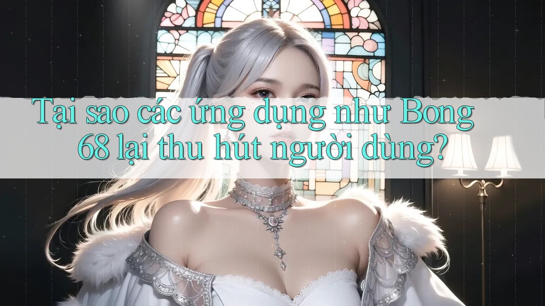 Tại sao các ứng dụng như Bong 68 lại thu hút người dùng?