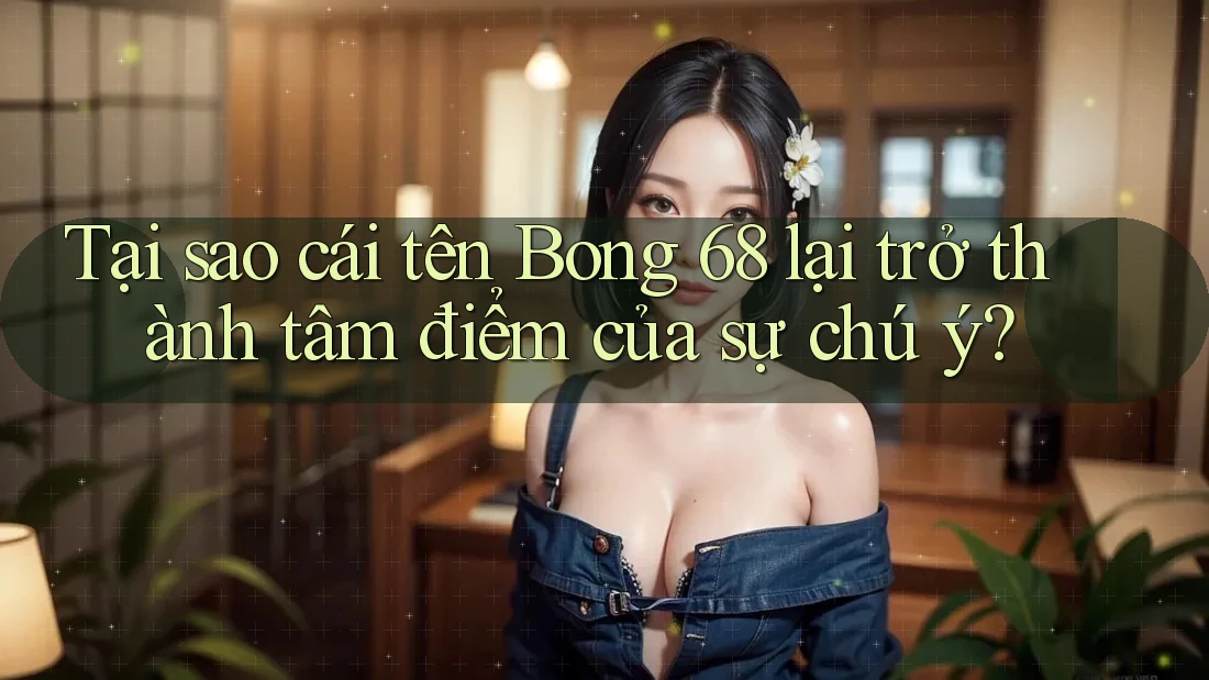 Tại sao cái tên Bong 68 lại trở thành tâm điểm của sự chú ý?