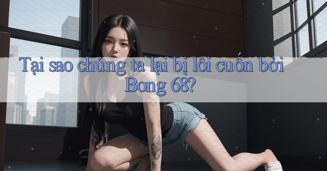 Tại sao chúng ta lại bị lôi cuốn bởi Bong 68?