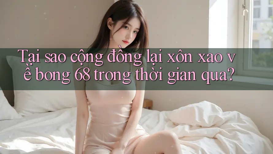 Tại sao cộng đồng lại xôn xao về bong 68 trong thời gian qua?