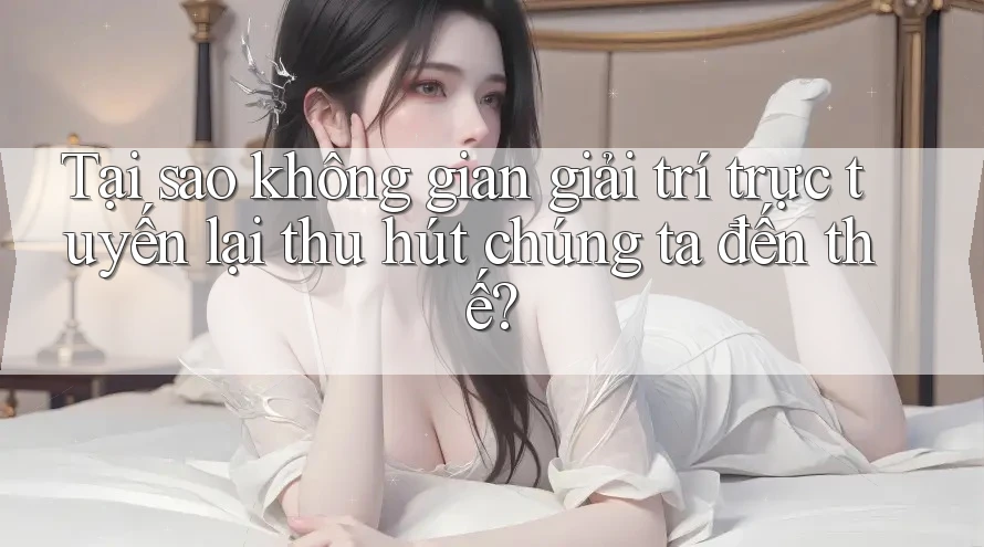Tại sao không gian giải trí trực tuyến lại thu hút chúng ta đến thế?