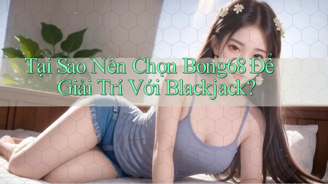 Tại Sao Nên Chọn Bong68 Để Giải Trí Với Blackjack?