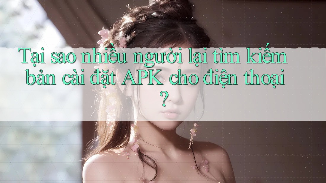 Tại sao nhiều người lại tìm kiếm bản cài đặt APK cho điện thoại?