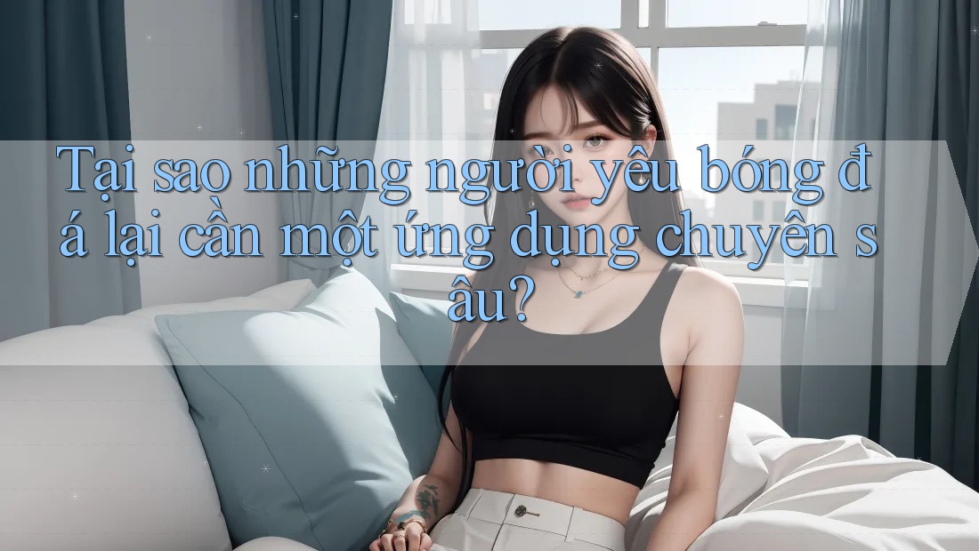 Tại sao những người yêu bóng đá lại cần một ứng dụng chuyên sâu?