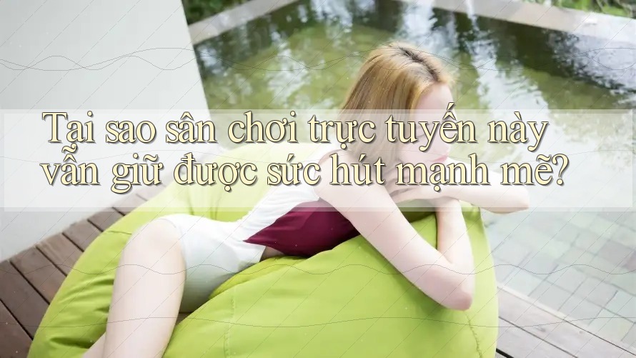 Tại sao sân chơi trực tuyến này vẫn giữ được sức hút mạnh mẽ?