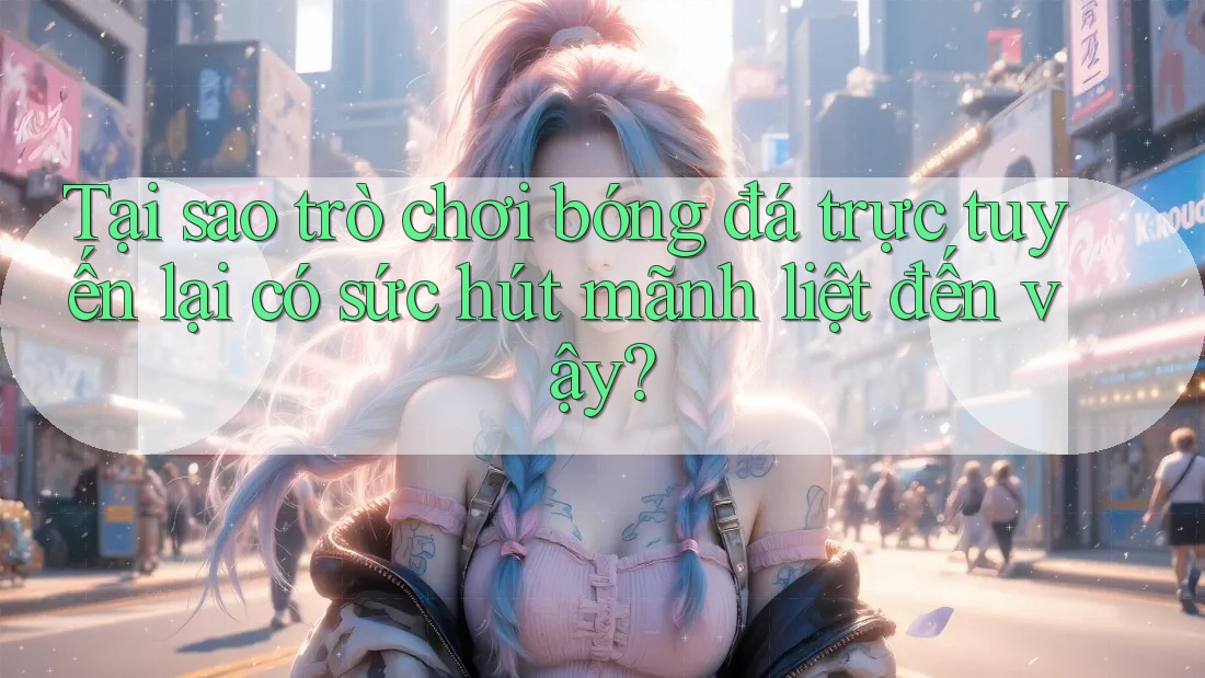 Tại sao trò chơi bóng đá trực tuyến lại có sức hút mãnh liệt đến vậy?
