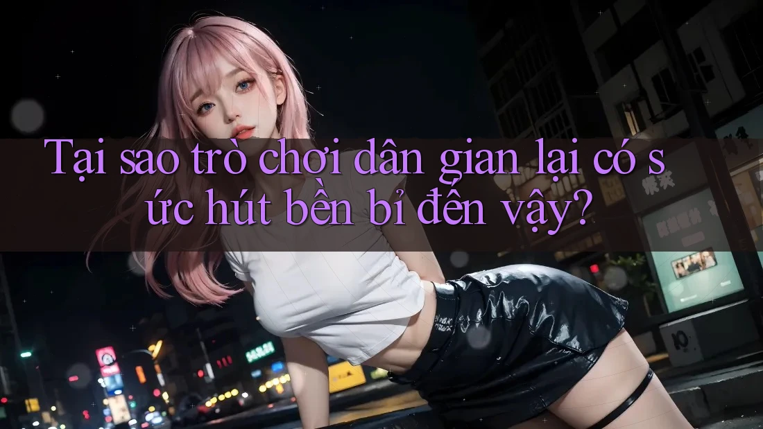 Tại sao trò chơi dân gian lại có sức hút bền bỉ đến vậy?