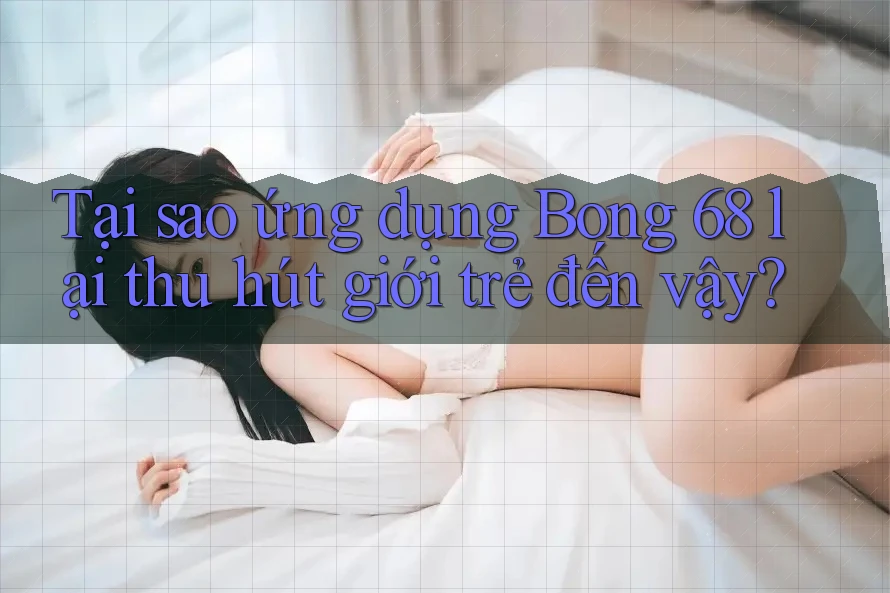 Tại sao ứng dụng Bong 68 lại thu hút giới trẻ đến vậy?