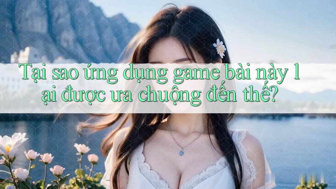 Tại sao ứng dụng game bài này lại được ưa chuộng đến thế?