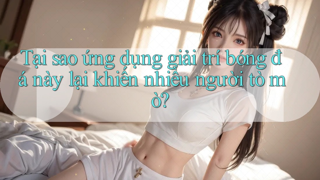 Tại sao ứng dụng giải trí bóng đá này lại khiến nhiều người tò mò?