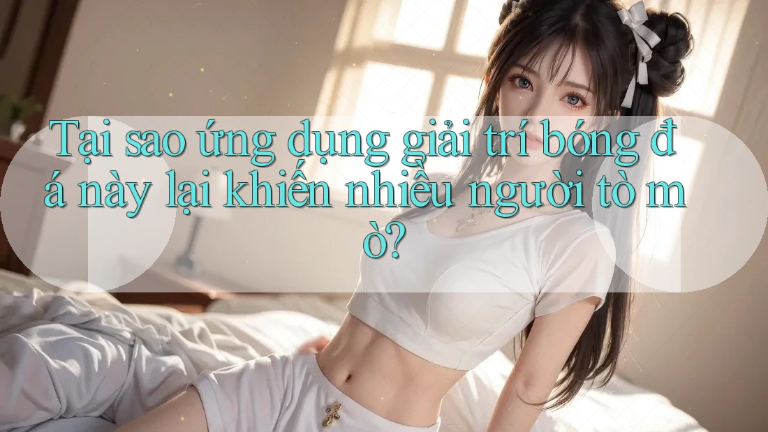Tại sao ứng dụng giải trí bóng đá này lại khiến nhiều người tò mò?
