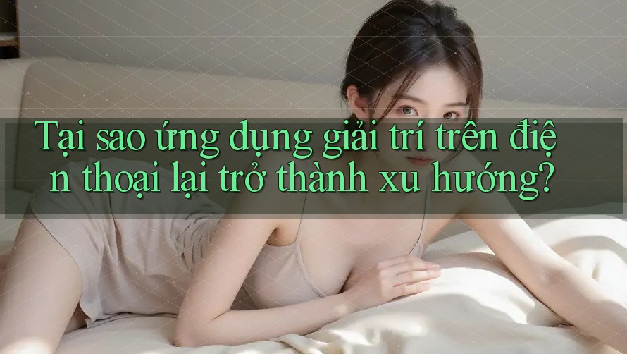 Tại sao ứng dụng giải trí trên điện thoại lại trở thành xu hướng?
