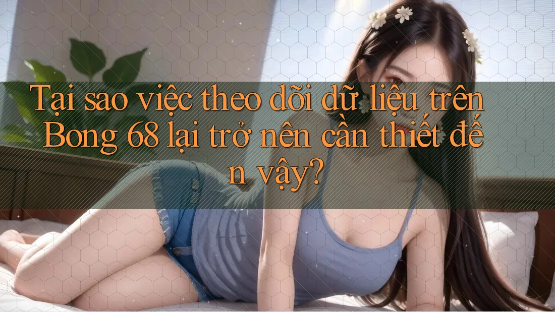 Tại sao việc theo dõi dữ liệu trên Bong 68 lại trở nên cần thiết đến vậy?